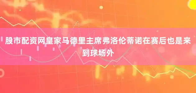 股市配资网皇家马德里主席弗洛伦蒂诺在赛后也是来到球场外