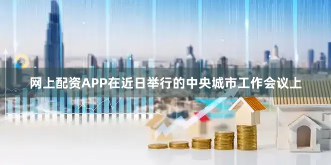网上配资APP在近日举行的中央城市工作会议上