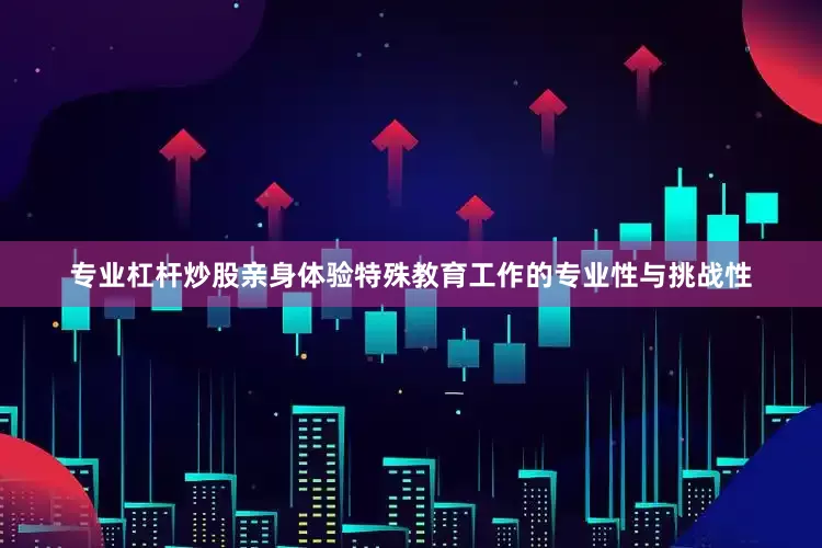 专业杠杆炒股亲身体验特殊教育工作的专业性与挑战性