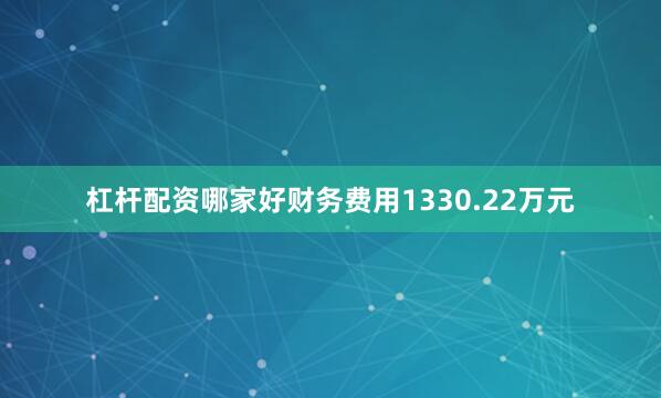 杠杆配资哪家好财务费用1330.22万元