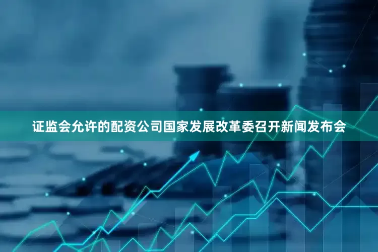 证监会允许的配资公司国家发展改革委召开新闻发布会