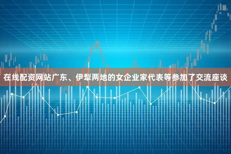 在线配资网站广东、伊犁两地的女企业家代表等参加了交流座谈