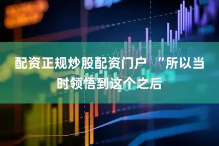 配资正规炒股配资门户  “所以当时领悟到这个之后